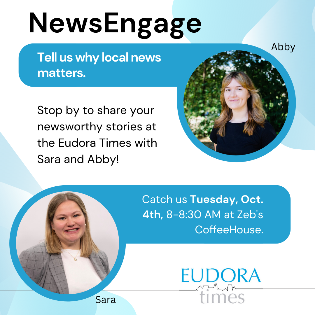 Local news matters.&#160;
It&#8217;s been our mission since The Eudora Times started over three years ago. Next week is News Engagement Day and National Newspaper Week, a time to think about the importance of providing news to communities.
To thank our supporters, we will be at Zeb&#8217;s starting at 8 a.m. Tuesday and giving out free muffins and coffee to the first 15 people who stop by and tell us why local news matters.
We&#8217;ve made it three years thanks to your support. In order to grow, we need more financial support.
Just like one doesn&#8217;t walk into the hardware store and take products for free, producing news costs money. It&#8217;s a job. It&#8217;s a service.
Our reporters are all college students struggling to get by with part-time jobs and college tuition. The money that you donate goes to help those students provide you with local news. The amount of donations we receive has a direct correlation to how much news coverage we&#8217;re able to provide.
We are still not at a point where we have enough money for even one of those students to give up a part-time job and just work for The Eudora Times.
If everyone in the community even gave $5 a month to support local news, there would be a world of difference in the amount of news that we could provide.
We appreciate your support. If you are willing to support local news, please donate here:&#160;tinyurl.com/y4u7stxj
